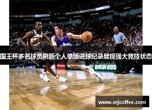 国王杯多名球员刷新个人单场进球纪录展现强大竞技状态