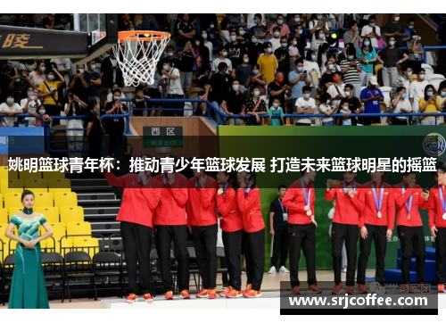 姚明篮球青年杯：推动青少年篮球发展 打造未来篮球明星的摇篮