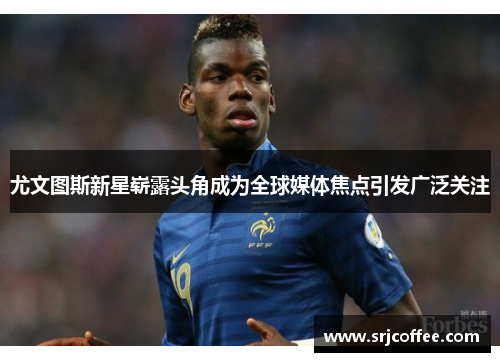 尤文图斯新星崭露头角成为全球媒体焦点引发广泛关注