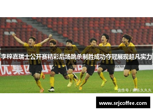 李梓嘉瑞士公开赛精彩后场跳杀制胜成功夺冠展现超凡实力