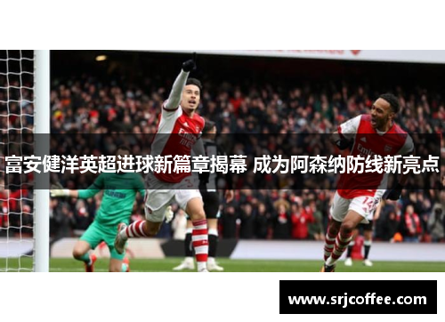 富安健洋英超进球新篇章揭幕 成为阿森纳防线新亮点