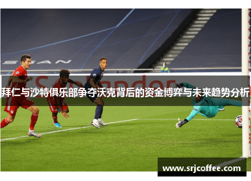 拜仁与沙特俱乐部争夺沃克背后的资金博弈与未来趋势分析