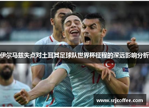 伊尔马兹失点对土耳其足球队世界杯征程的深远影响分析
