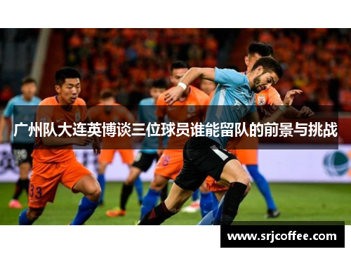 广州队大连英博谈三位球员谁能留队的前景与挑战