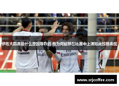 伊布大四喜是什么原因导致的 他为何能够在比赛中上演如此惊艳表现