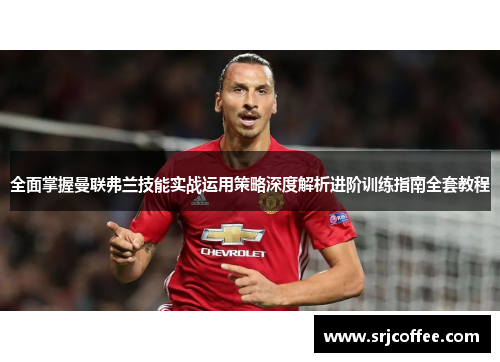 全面掌握曼联弗兰技能实战运用策略深度解析进阶训练指南全套教程