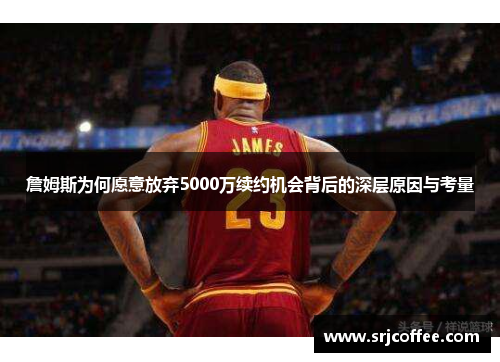 詹姆斯为何愿意放弃5000万续约机会背后的深层原因与考量