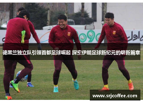 德黑兰独立队引领首都足球崛起 探索伊朗足球新纪元的崭新篇章