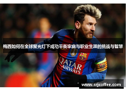 梅西如何在全球聚光灯下成功平衡家庭与职业生涯的挑战与智慧