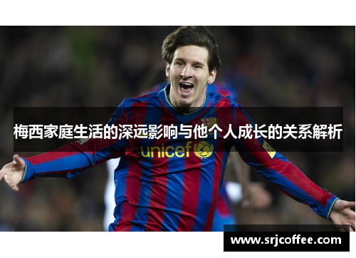 梅西家庭生活的深远影响与他个人成长的关系解析